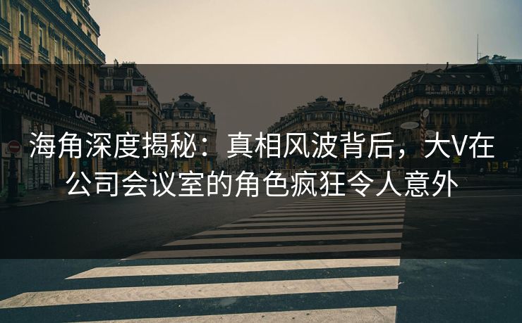 海角深度揭秘：真相风波背后，大V在公司会议室的角色疯狂令人意外
