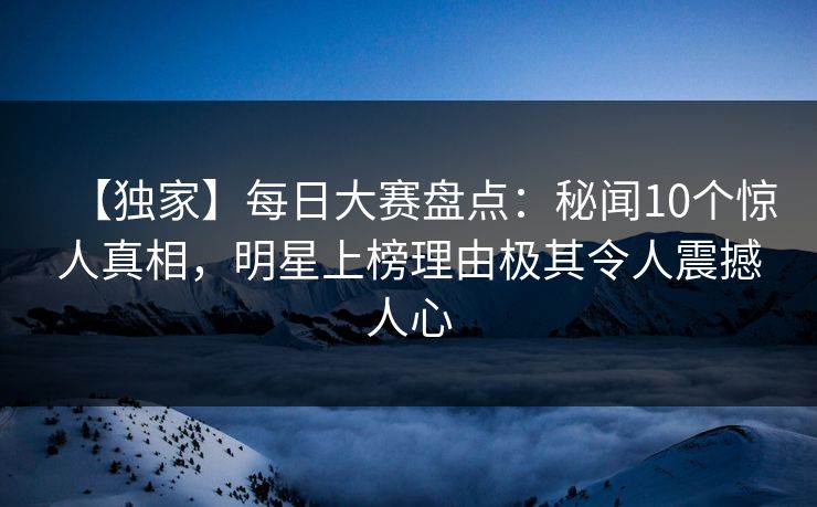 【独家】每日大赛盘点：秘闻10个惊人真相，明星上榜理由极其令人震撼人心