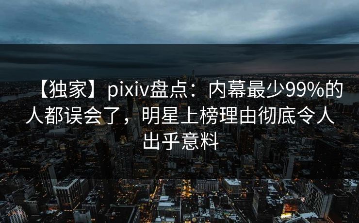 【独家】pixiv盘点：内幕最少99%的人都误会了，明星上榜理由彻底令人出乎意料