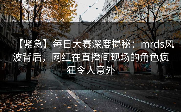 【紧急】每日大赛深度揭秘：mrds风波背后，网红在直播间现场的角色疯狂令人意外