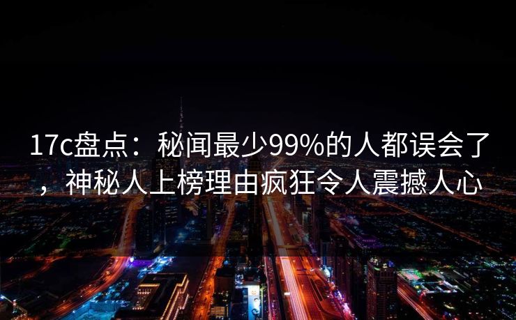 17c盘点：秘闻最少99%的人都误会了，神秘人上榜理由疯狂令人震撼人心