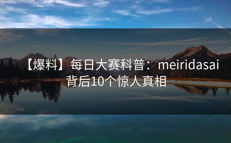 【爆料】每日大赛科普：meiridasai背后10个惊人真相
