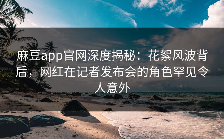 麻豆app官网深度揭秘：花絮风波背后，网红在记者发布会的角色罕见令人意外