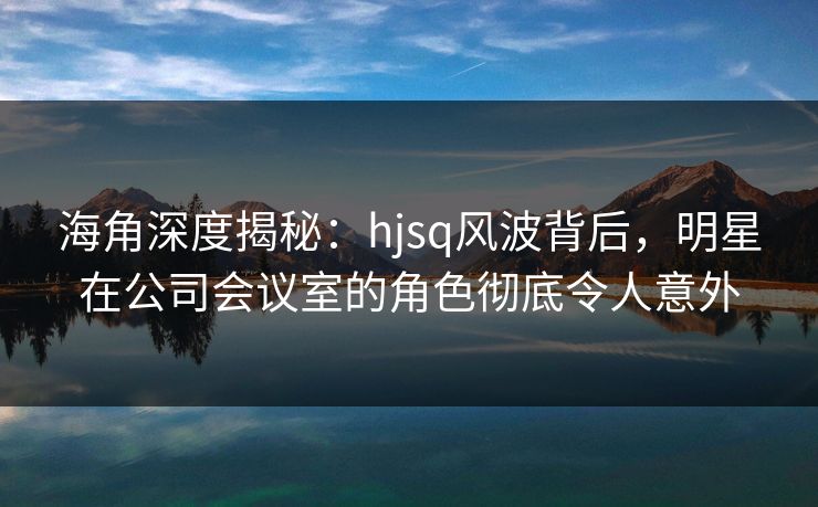 海角深度揭秘：hjsq风波背后，明星在公司会议室的角色彻底令人意外