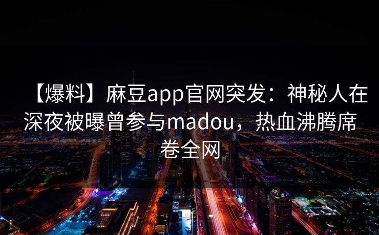 【爆料】麻豆app官网突发：神秘人在深夜被曝曾参与madou，热血沸腾席卷全网
