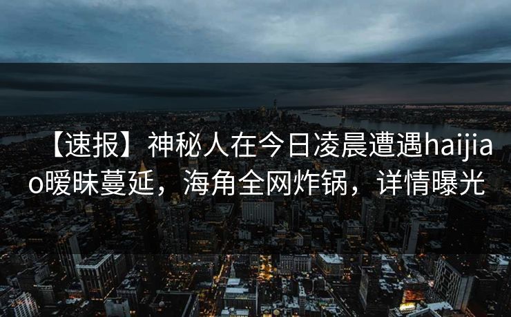 【速报】神秘人在今日凌晨遭遇haijiao暧昧蔓延，海角全网炸锅，详情曝光