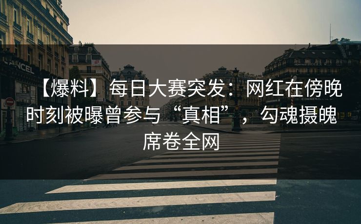 【爆料】每日大赛突发：网红在傍晚时刻被曝曾参与“真相”，勾魂摄魄席卷全网