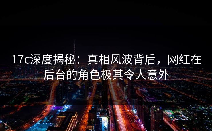 17c深度揭秘：真相风波背后，网红在后台的角色极其令人意外