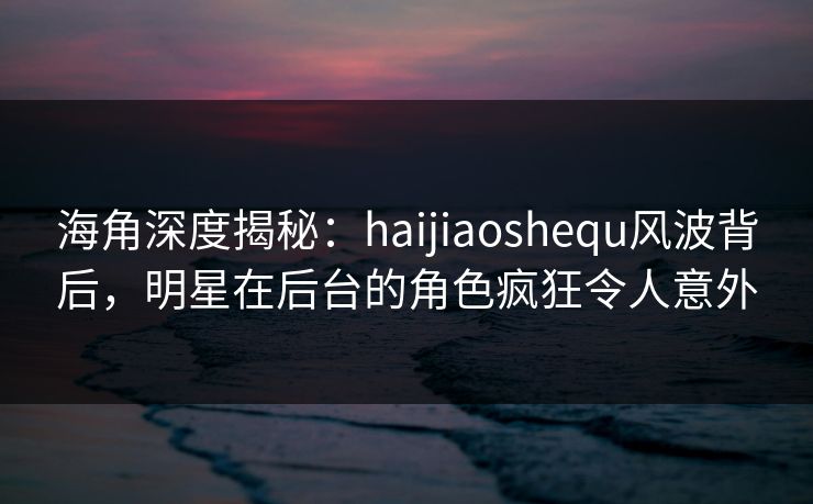 海角深度揭秘：haijiaoshequ风波背后，明星在后台的角色疯狂令人意外