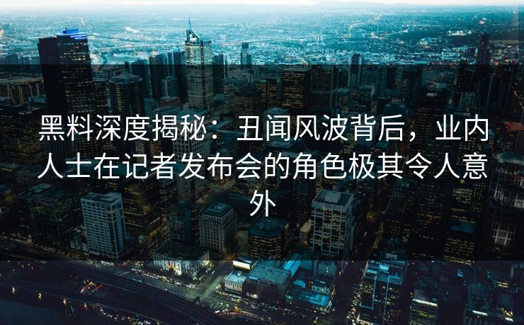 黑料深度揭秘：丑闻风波背后，业内人士在记者发布会的角色极其令人意外