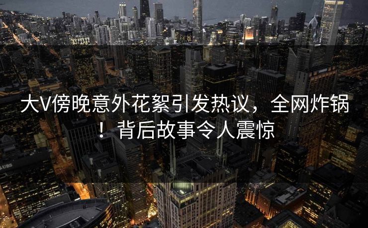 大V傍晚意外花絮引发热议，全网炸锅！背后故事令人震惊