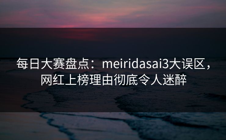 每日大赛盘点：meiridasai3大误区，网红上榜理由彻底令人迷醉