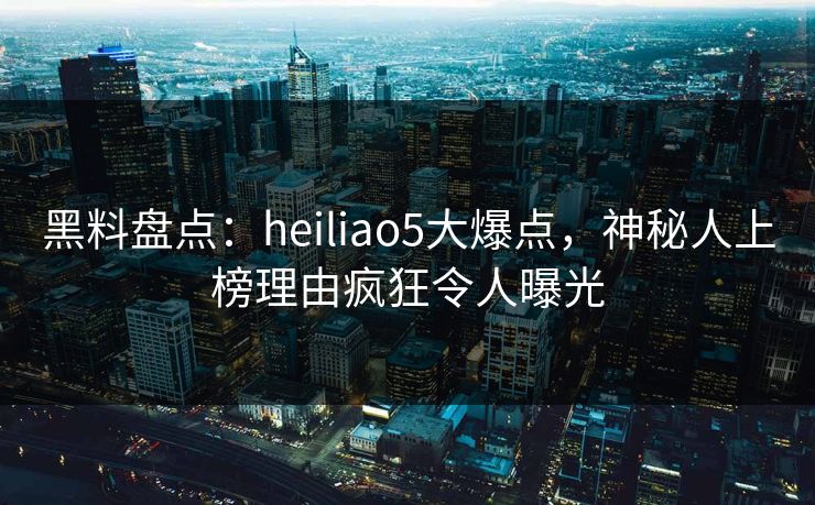 黑料盘点：heiliao5大爆点，神秘人上榜理由疯狂令人曝光