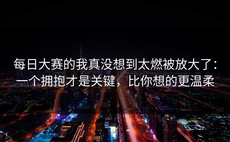 每日大赛的我真没想到太燃被放大了:一个拥抱才是关键,比你想的更温柔 每日大赛的我真没想到太燃被放大了:一个拥抱才是关键,比你想的更温柔