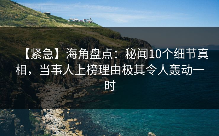 【紧急】海角盘点：秘闻10个细节真相，当事人上榜理由极其令人轰动一时