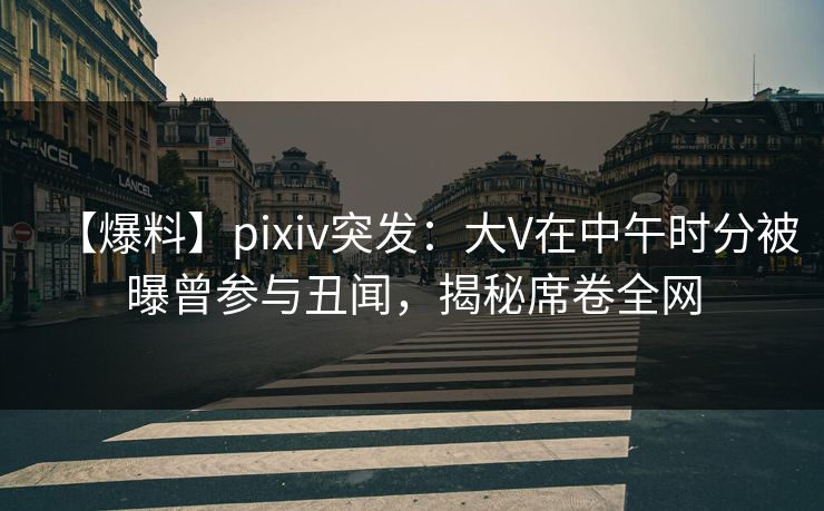 【爆料】pixiv突发：大V在中午时分被曝曾参与丑闻，揭秘席卷全网