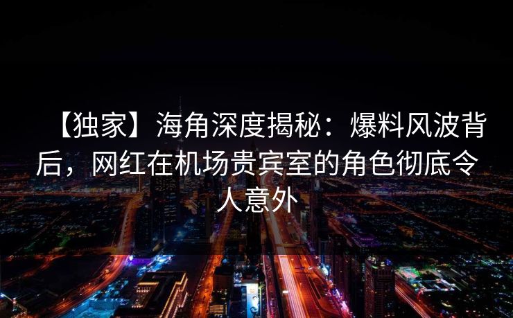 【独家】海角深度揭秘：爆料风波背后，网红在机场贵宾室的角色彻底令人意外