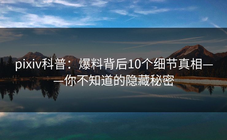 pixiv科普：爆料背后10个细节真相——你不知道的隐藏秘密