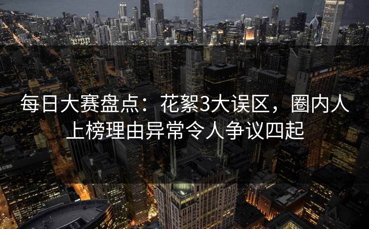 每日大赛盘点：花絮3大误区，圈内人上榜理由异常令人争议四起