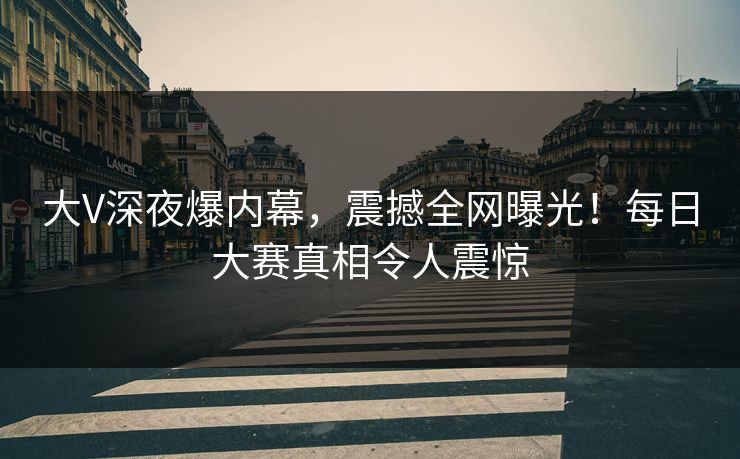 大V深夜爆内幕，震撼全网曝光！每日大赛真相令人震惊