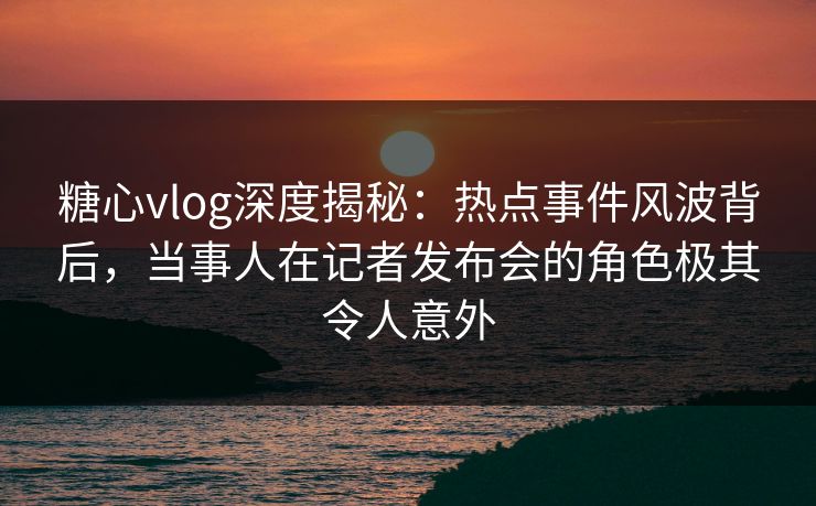 糖心vlog深度揭秘：热点事件风波背后，当事人在记者发布会的角色极其令人意外