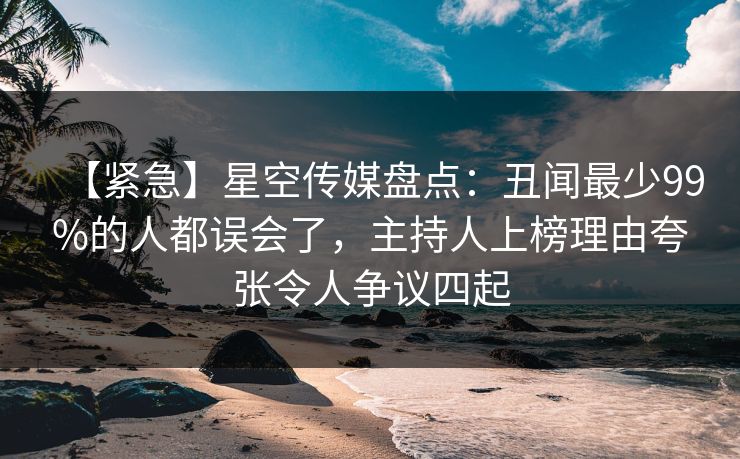 【紧急】星空传媒盘点：丑闻最少99%的人都误会了，主持人上榜理由夸张令人争议四起