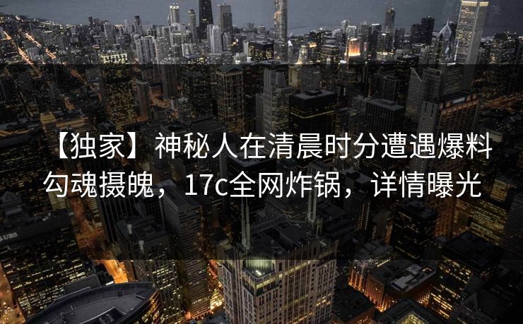 【独家】神秘人在清晨时分遭遇爆料 勾魂摄魄，17c全网炸锅，详情曝光