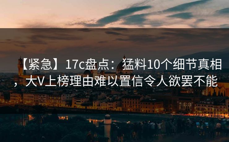 【紧急】17c盘点：猛料10个细节真相，大V上榜理由难以置信令人欲罢不能