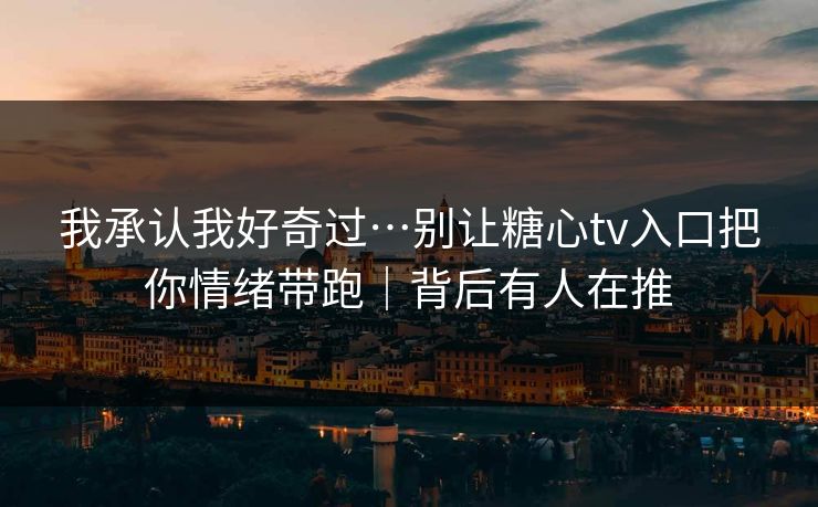 我承认我好奇过…别让糖心tv入口把你情绪带跑｜背后有人在推