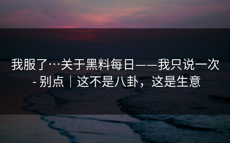 我服了…关于黑料每日——我只说一次 - 别点｜这不是八卦，这是生意
