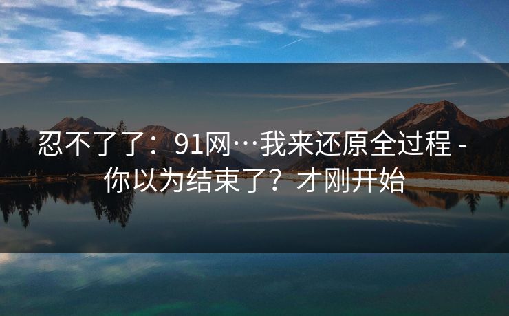 忍不了了：91网…我来还原全过程 - 你以为结束了？才刚开始