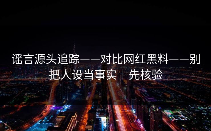 谣言源头追踪——对比网红黑料——别把人设当事实｜先核验
