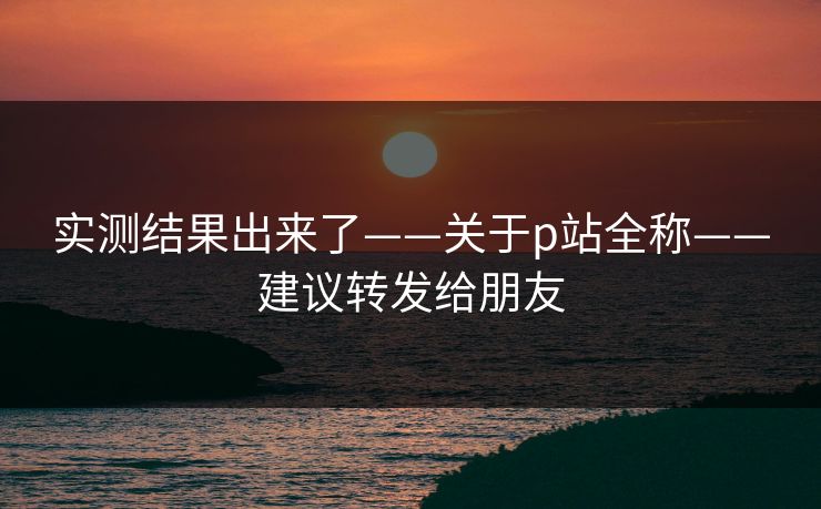 实测结果出来了——关于p站全称——建议转发给朋友
