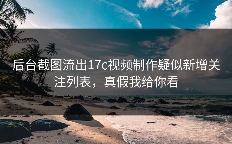 后台截图流出17c视频制作疑似新增关注列表，真假我给你看