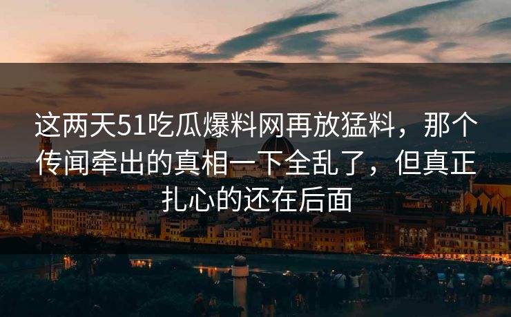 这两天51吃瓜爆料网再放猛料，那个传闻牵出的真相一下全乱了，但真正扎心的还在后面
