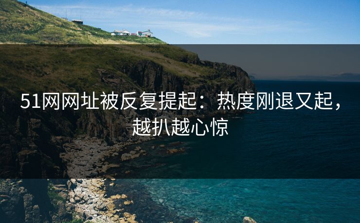51网网址被反复提起：热度刚退又起，越扒越心惊